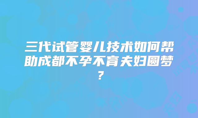 三代试管婴儿技术如何帮助成都不孕不育夫妇圆梦？