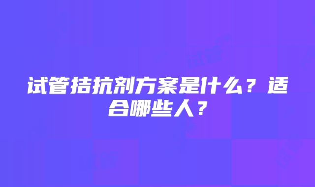 试管拮抗剂方案是什么？适合哪些人？