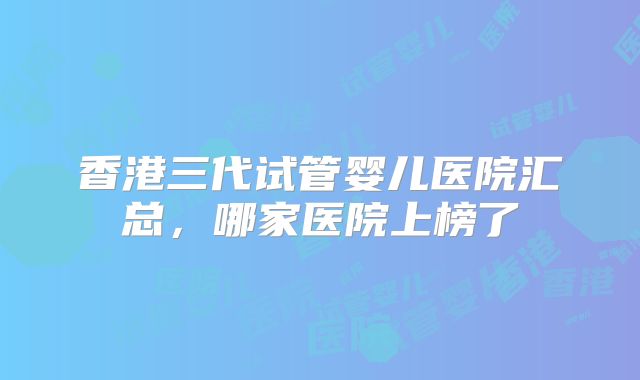 香港三代试管婴儿医院汇总，哪家医院上榜了