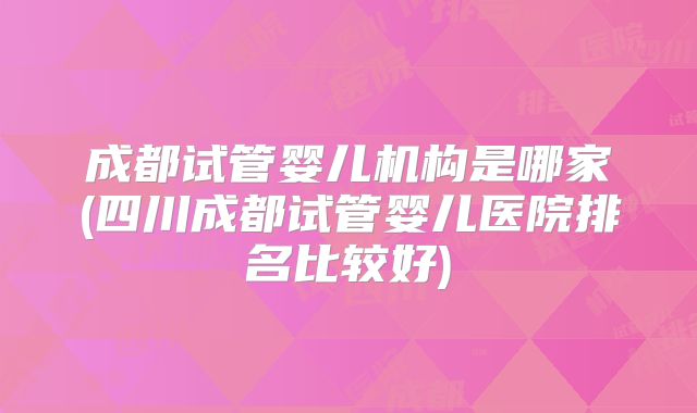 成都试管婴儿机构是哪家(四川成都试管婴儿医院排名比较好)
