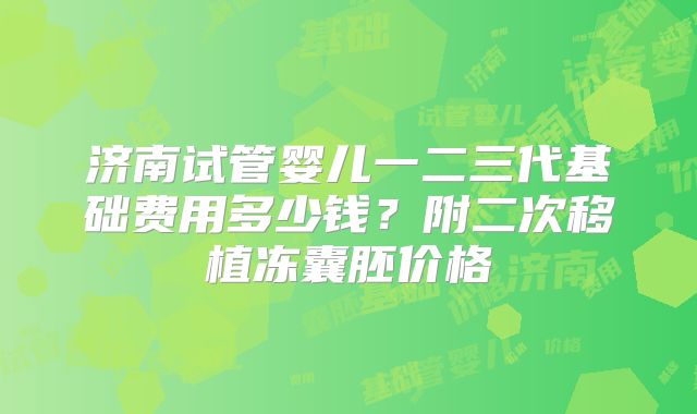 济南试管婴儿一二三代基础费用多少钱？附二次移植冻囊胚价格
