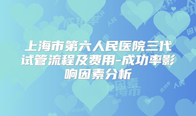 上海市第六人民医院三代试管流程及费用-成功率影响因素分析