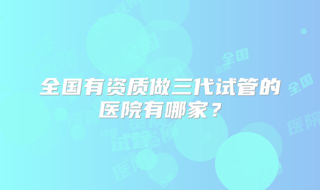 全国有资质做三代试管的医院有哪家？