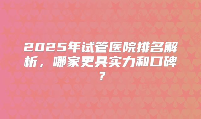 2025年试管医院排名解析，哪家更具实力和口碑？