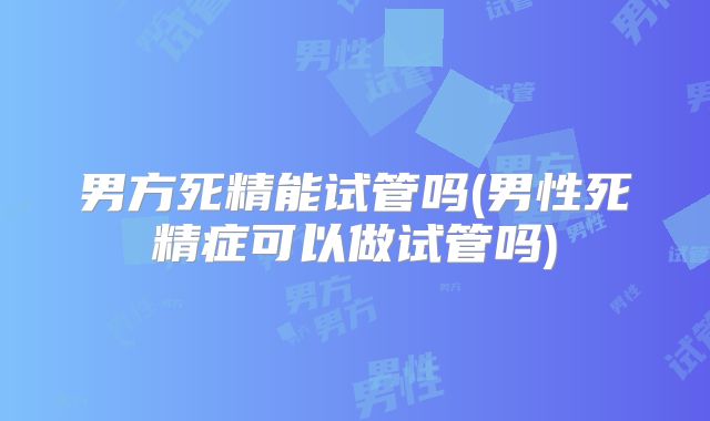 男方死精能试管吗(男性死精症可以做试管吗)