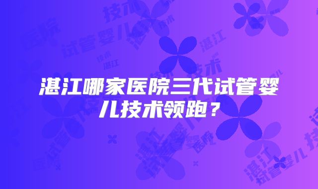 湛江哪家医院三代试管婴儿技术领跑？
