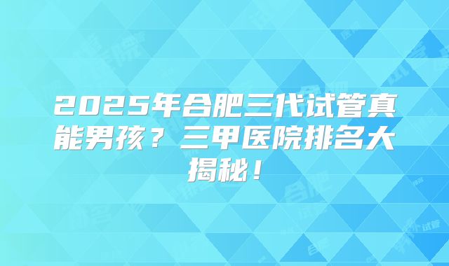 2025年合肥三代试管真能男孩？三甲医院排名大揭秘！