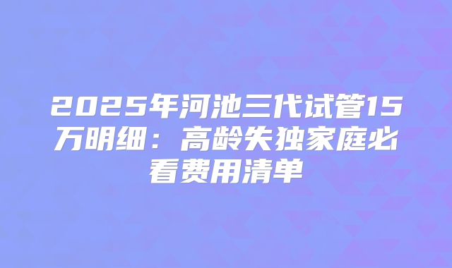 2025年河池三代试管15万明细：高龄失独家庭必看费用清单