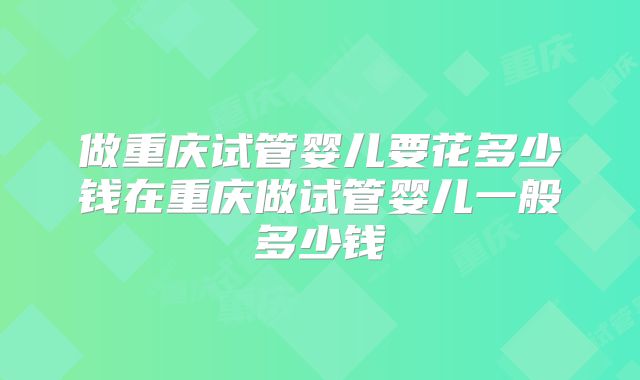 做重庆试管婴儿要花多少钱在重庆做试管婴儿一般多少钱