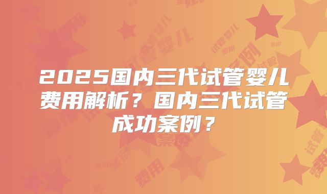 2025国内三代试管婴儿费用解析？国内三代试管成功案例？
