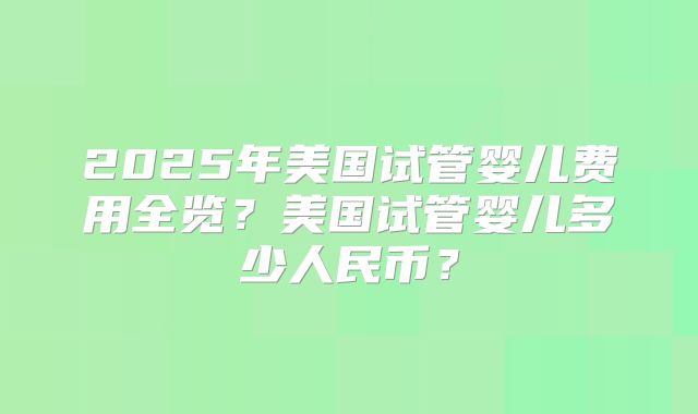 2025年美国试管婴儿费用全览？美国试管婴儿多少人民币？