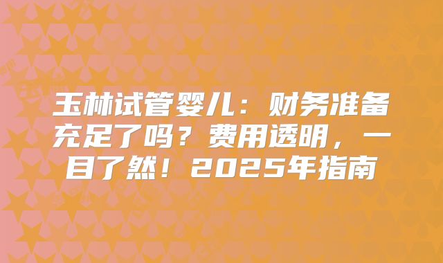 玉林试管婴儿：财务准备充足了吗？费用透明，一目了然！2025年指南