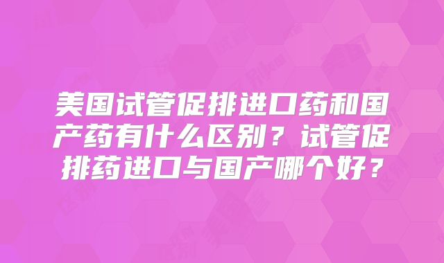 美国试管促排进口药和国产药有什么区别？试管促排药进口与国产哪个好？
