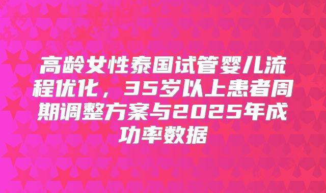 高龄女性泰国试管婴儿流程优化，35岁以上患者周期调整方案与2025年成功率数据