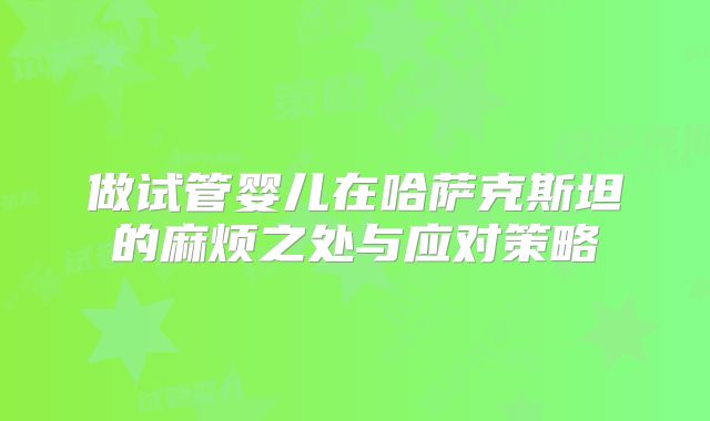做试管婴儿在哈萨克斯坦的麻烦之处与应对策略