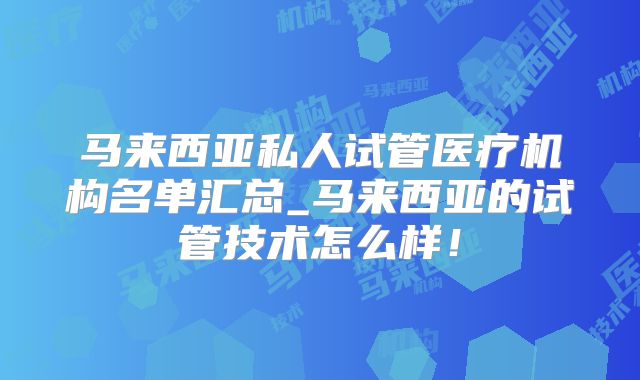 马来西亚私人试管医疗机构名单汇总_马来西亚的试管技术怎么样!
