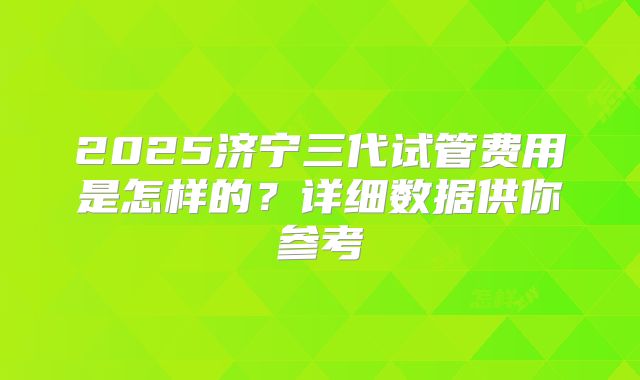 2025济宁三代试管费用是怎样的？详细数据供你参考