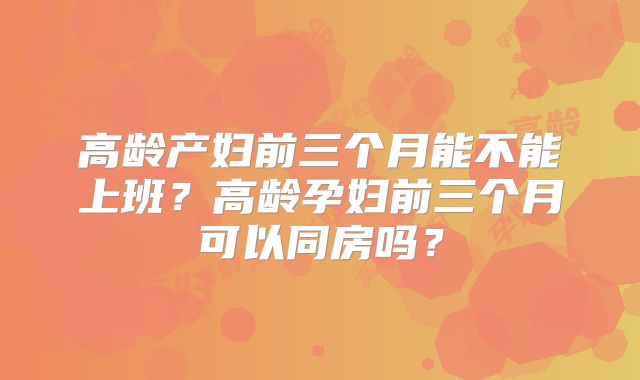 高龄产妇前三个月能不能上班？高龄孕妇前三个月可以同房吗？