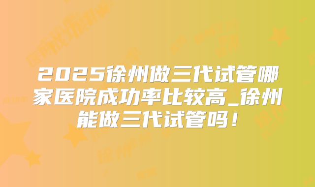 2025徐州做三代试管哪家医院成功率比较高_徐州能做三代试管吗！