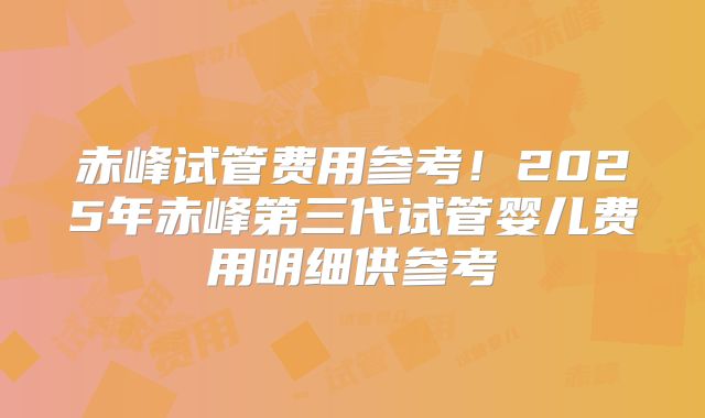 赤峰试管费用参考!2025年赤峰第三代试管婴儿费用明细供参考