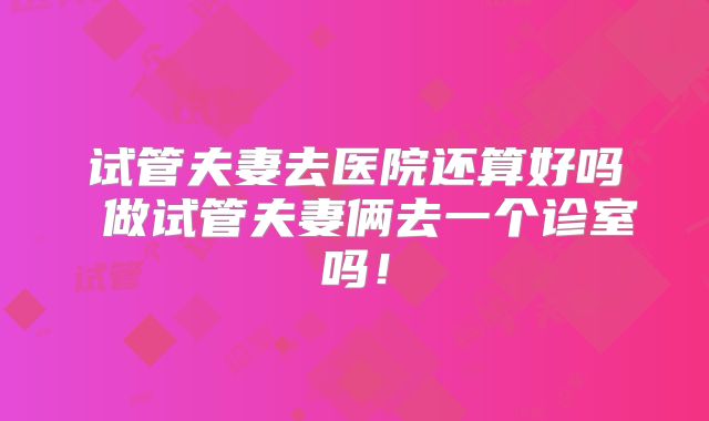 试管夫妻去医院还算好吗 做试管夫妻俩去一个诊室吗！