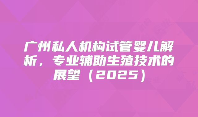 广州私人机构试管婴儿解析，专业辅助生殖技术的展望（2025）