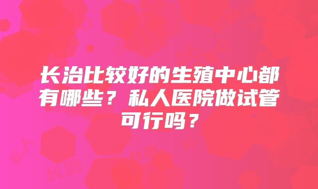 长治比较好的生殖中心都有哪些？私人医院做试管可行吗？