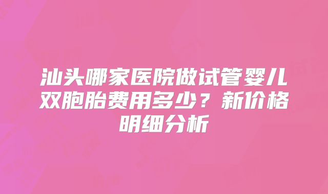 汕头哪家医院做试管婴儿双胞胎费用多少?新价格明细分析