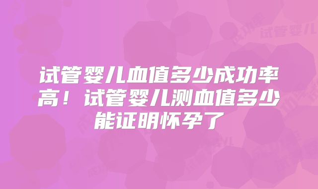 试管婴儿血值多少成功率高!试管婴儿测血值多少能证明怀孕了