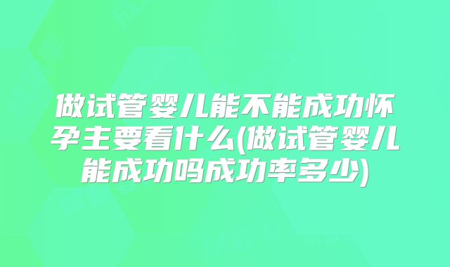做试管婴儿能不能成功怀孕主要看什么(做试管婴儿能成功吗成功率多少)