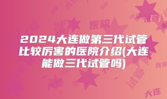 2024大连做第三代试管比较厉害的医院介绍(大连能做三代试管吗)