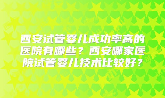 西安试管婴儿成功率高的医院有哪些？西安哪家医院试管婴儿技术比较好？