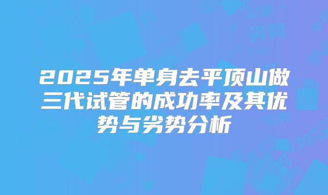 2025年单身去平顶山做三代试管的成功率及其优势与劣势分析