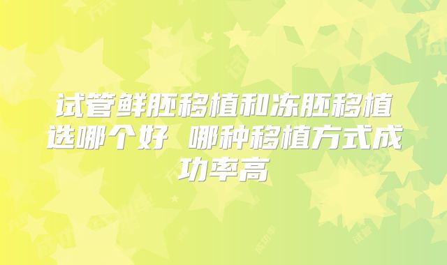 试管鲜胚移植和冻胚移植选哪个好 哪种移植方式成功率高