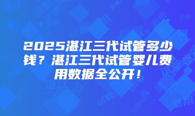 2025湛江三代试管多少钱？湛江三代试管婴儿费用数据全公开！