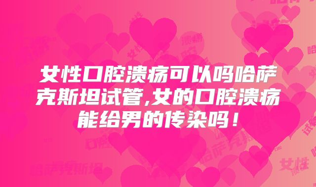 女性口腔溃疡可以吗哈萨克斯坦试管,女的口腔溃疡能给男的传染吗！