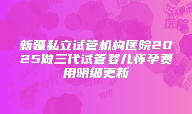新疆私立试管机构医院2025做三代试管婴儿怀孕费用明细更新