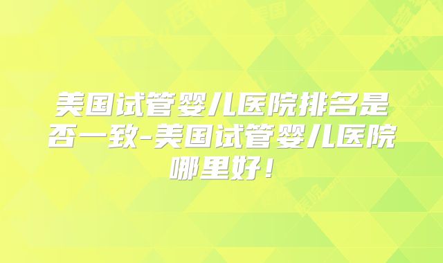 美国试管婴儿医院排名是否一致-美国试管婴儿医院哪里好！