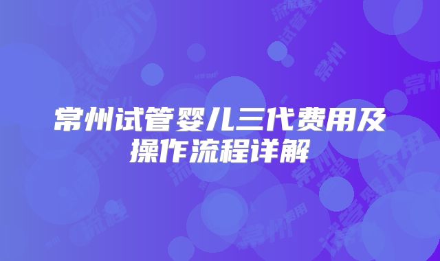 常州试管婴儿三代费用及操作流程详解
