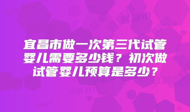 宜昌市做一次第三代试管婴儿需要多少钱？初次做试管婴儿预算是多少？