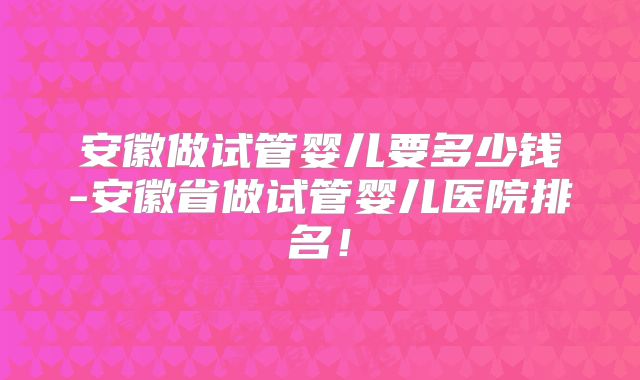安徽做试管婴儿要多少钱-安徽省做试管婴儿医院排名！