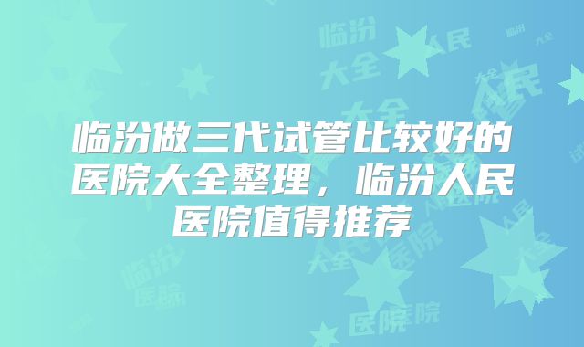 临汾做三代试管比较好的医院大全整理，临汾人民医院值得推荐