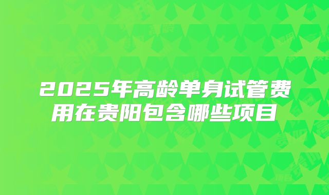 2025年高龄单身试管费用在贵阳包含哪些项目