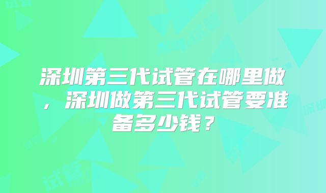 深圳第三代试管在哪里做，深圳做第三代试管要准备多少钱？