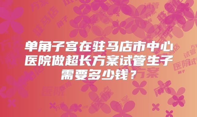 单角子宫在驻马店市中心医院做超长方案试管生子需要多少钱？