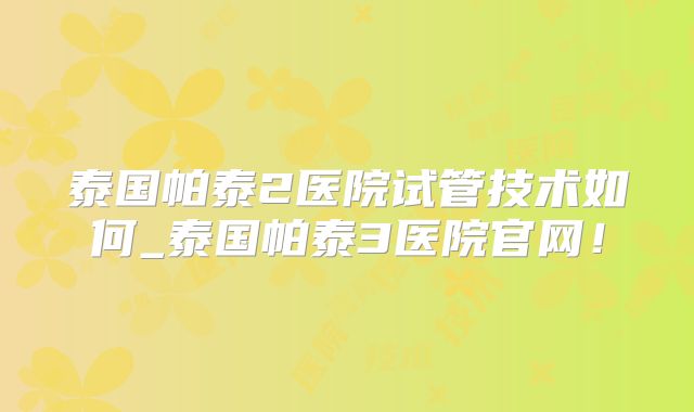 泰国帕泰2医院试管技术如何_泰国帕泰3医院官网!