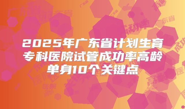 2025年广东省计划生育专科医院试管成功率高龄单身10个关键点