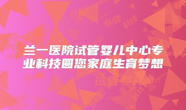 兰一医院试管婴儿中心专业科技圆您家庭生育梦想