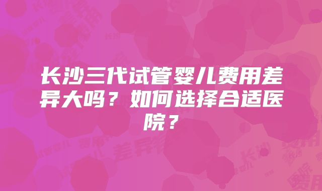 长沙三代试管婴儿费用差异大吗？如何选择合适医院？