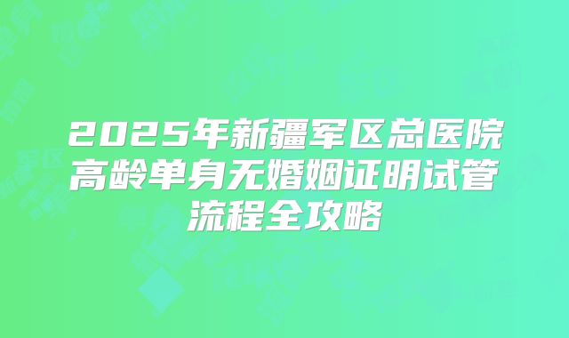 2025年新疆军区总医院高龄单身无婚姻证明试管流程全攻略